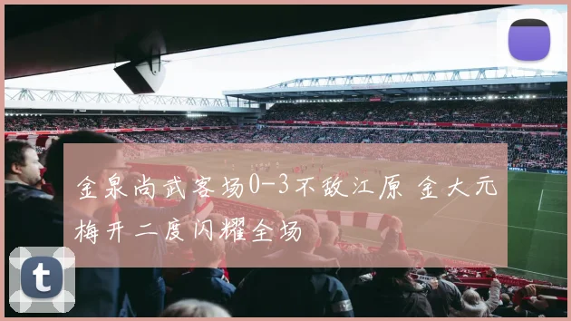 金泉尚武客场0-3不敌江原 金大元梅开二度闪耀全场
