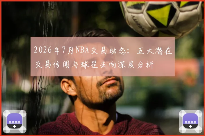 2026年7月NBA交易动态:五大潜在交易传闻与球星去向深度分析