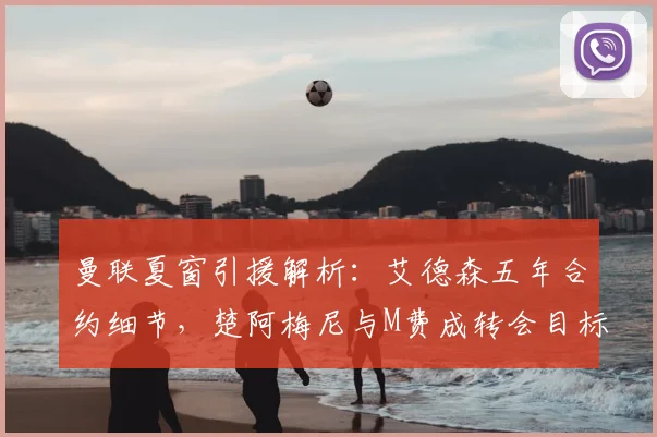 曼联夏窗引援解析:艾德森五年合约细节,楚阿梅尼与M费成转会目标进展