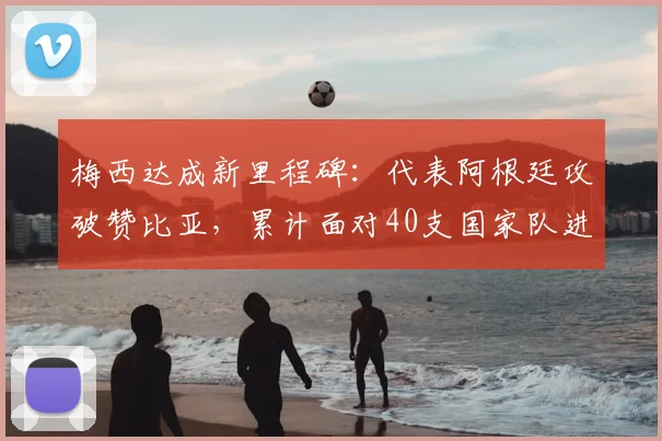 梅西达成新里程碑:代表阿根廷攻破赞比亚,累计面对40支国家队进球