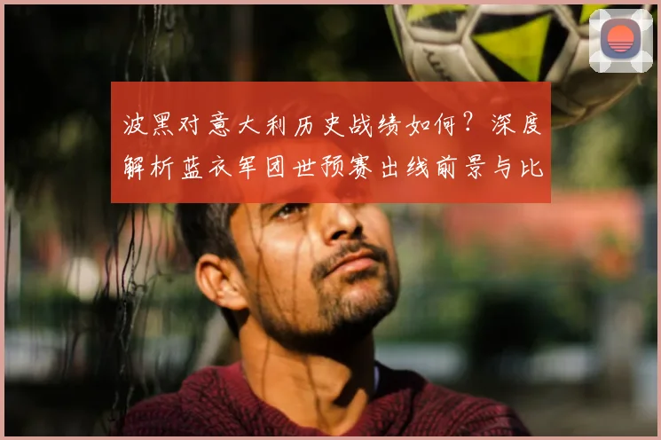 波黑对意大利历史战绩如何?深度解析蓝衣军团世预赛出线前景与比分预测