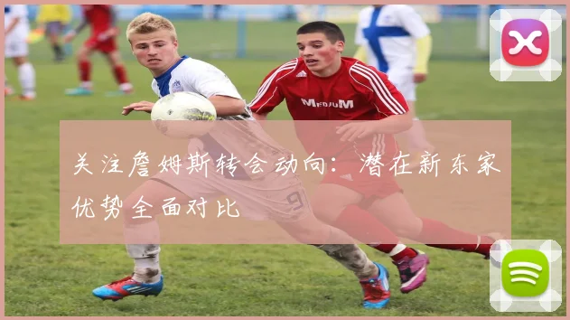 关注詹姆斯转会动向：潜在新东家优势全面对比
