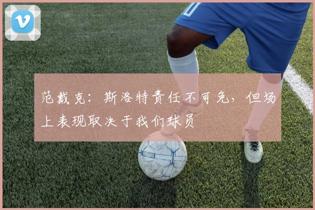 范戴克：斯洛特责任不可免，但场上表现取决于我们球员