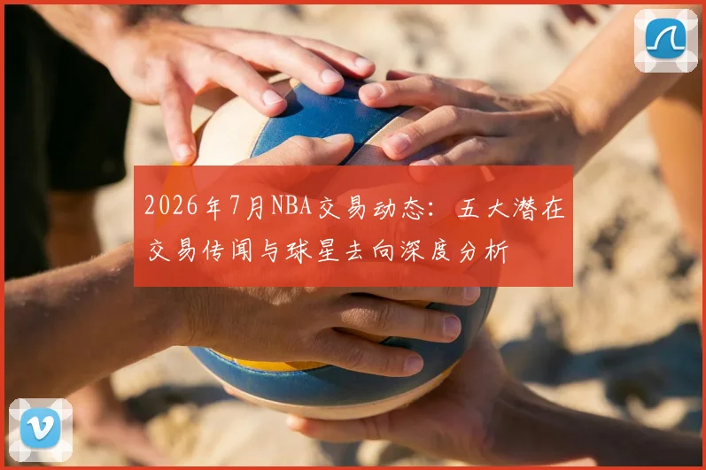 2026年7月NBA交易动态:五大潜在交易传闻与球星去向深度分析