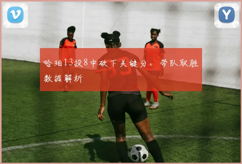 哈珀13投8中砍下关键分，带队取胜数据解析
