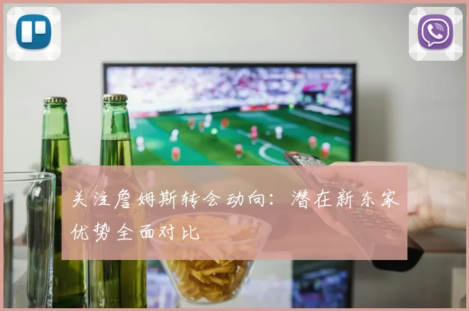 关注詹姆斯转会动向：潜在新东家优势全面对比