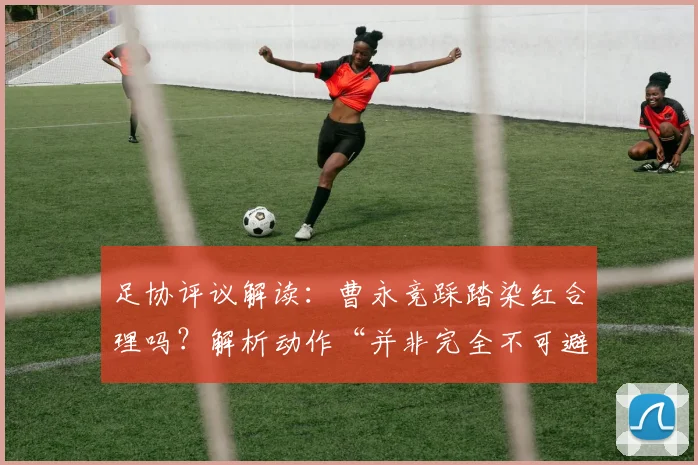 足协评议解读:曹永竞踩踏染红合理吗?解析动作“并非完全不可避免”的判罚依据