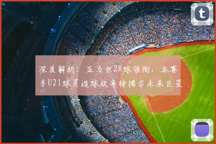 深度解析:亚马尔28球领衔,本赛季U21球员造球效率榜揭示未来巨星潜力