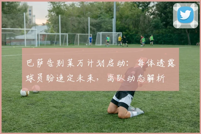 巴萨告别莱万计划启动:每体透露球员盼速定未来,离队动态解析
