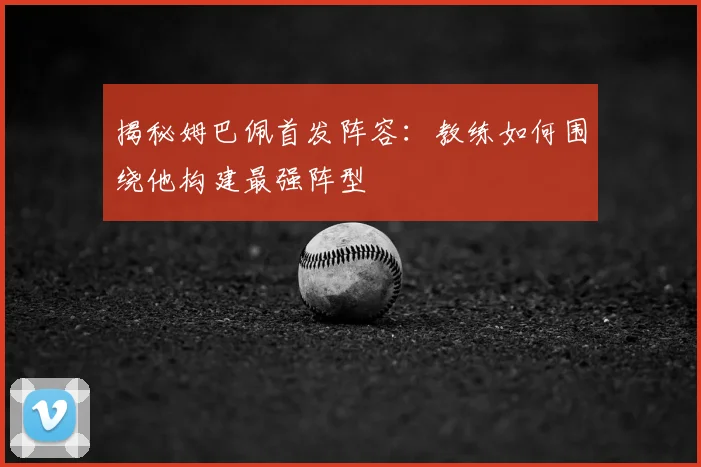 揭秘姆巴佩首发阵容:教练如何围绕他构建最强阵型