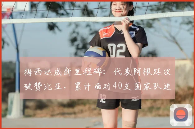 梅西达成新里程碑:代表阿根廷攻破赞比亚,累计面对40支国家队进球