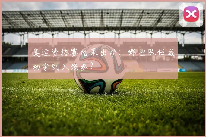 奥运资格赛结果出炉:哪些队伍成功拿到入场券?