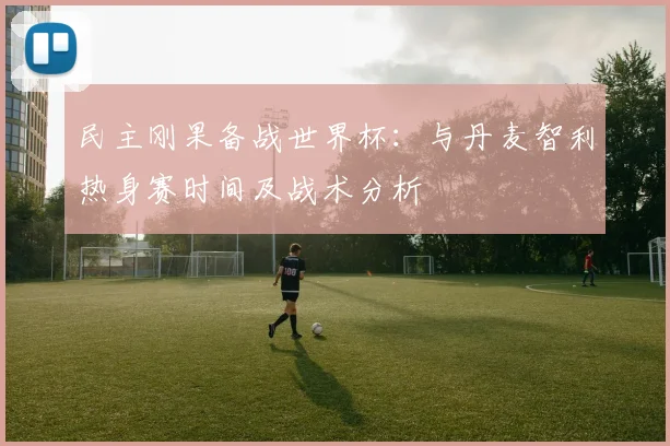 民主刚果备战世界杯:与丹麦智利热身赛时间及战术分析